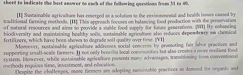 sheet to indicate the best answer to each of the following questions from 31 to 40. 
[I] Sustainable agriculture has emerged as a solution to the environmental and health issues caused by 
traditional farming methods. [II] This approach focuses on balancing food production with the preservation 
of natural resources and aims to provide a stable food supply for future generations. [III] By enhancing 
biodiversity and maintaining healthy soils, sustainable agriculture also reduces dependency on chemical 
fertilizers, which have been shown to degrade soil quality over time. [VI] 
Moreover, sustainable agriculture addresses social concerns by promoting fair labor practices and 
supporting small-scale farmers. It not only benefits local communities but also creates a more resilient food 
system. However, while sustainable agriculture presents many advantages, transitioning from conventional 
methods requires time, investment, and education. 
Despite the challenges, more farmers are adopting sustainable practices as demand for organic and