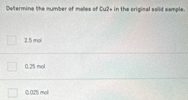 Determine the number of moles of Cu2+ in the original solid sample.
2.5 mol
0.25 mol
0.025 mol