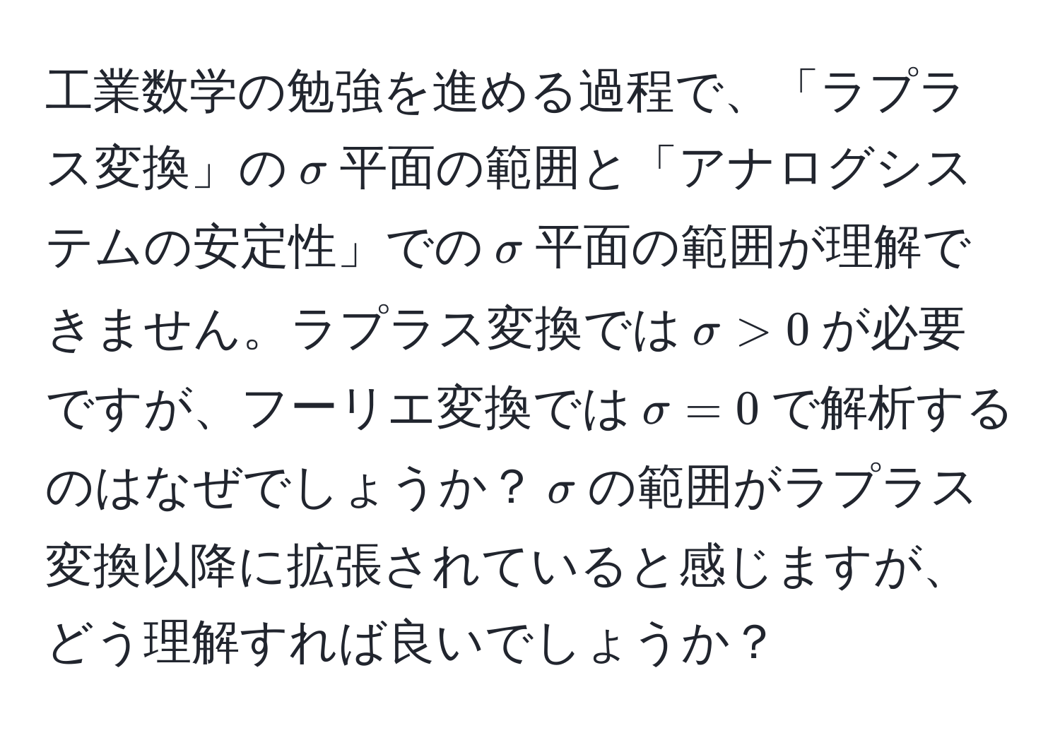 工業数学の勉強を進める過程で、「ラプラス変換」の$sigma$平面の範囲と「アナログシステムの安定性」での$sigma$平面の範囲が理解できません。ラプラス変換では$sigma > 0$が必要ですが、フーリエ変換では$sigma = 0$で解析するのはなぜでしょうか？$sigma$の範囲がラプラス変換以降に拡張されていると感じますが、どう理解すれば良いでしょうか？