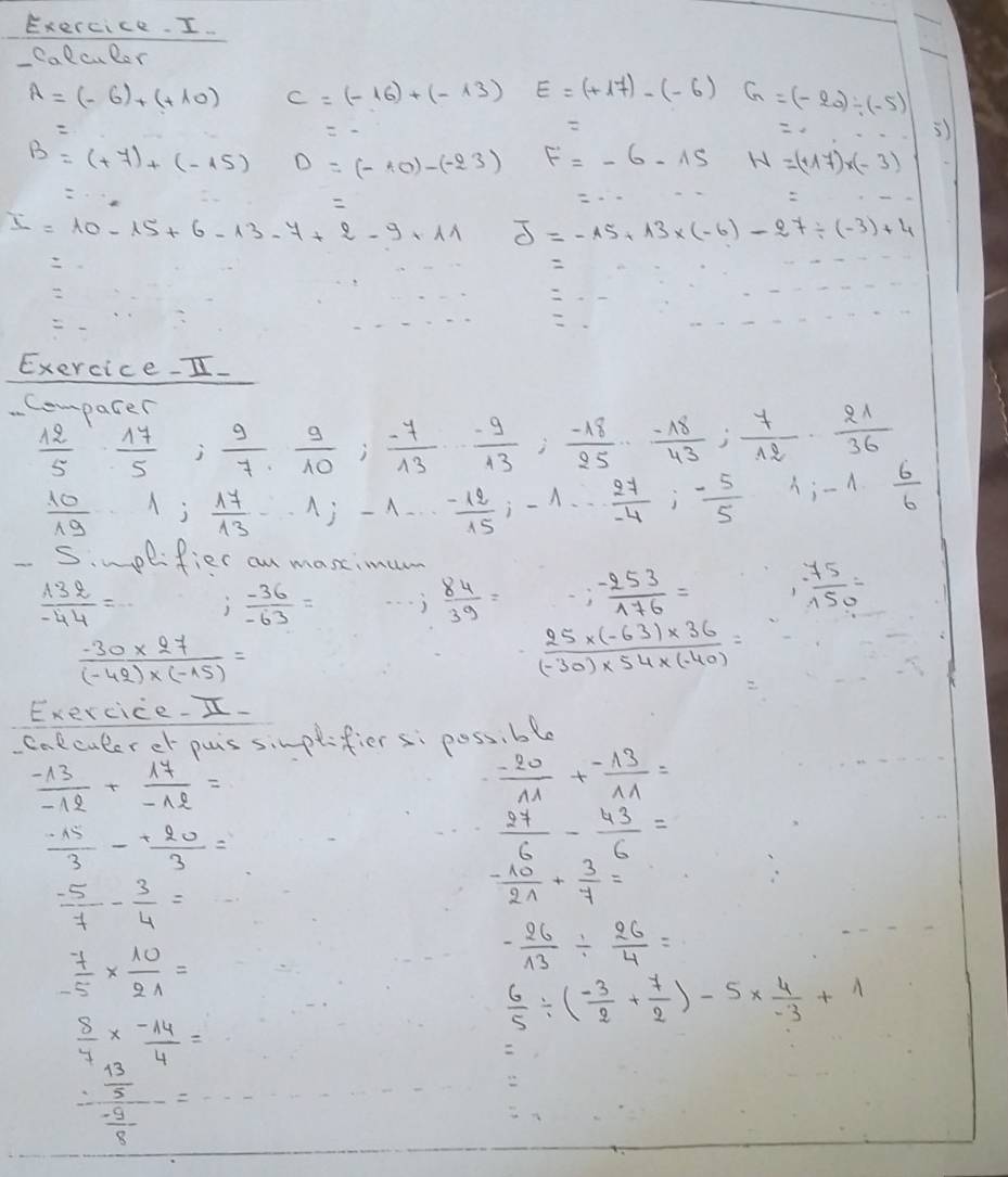 Exercice. I.
Caell caler
A=(-6)+(+10) c=(-16)+(-13) E=(+17)-(-6)G=(-20)/ (-5)

3)
B=(+7)+(-15) D=(-10)-(-23) F=-6-15 W=(+17)* (-3)

I=10-15+6-13-7+2-9+11 J=-15+13* (-6)-27/ (-3)+4

Exercice-I.
Compater  17/5 ; 9/7 , 9/10 ; (-7)/13 , (-9)/13 ; (-18)/25 ; (-18)/43 ; 7/12 ·  21/36   6/6 
 12/5 
 10/19  1; 17/13 ·s 1;-1·s  (-12)/15 ;-1·s  27/-4 ;- 5/5  4;-1
Simplifier an maxtimu
 132/-44 = j  (-36)/-63 =  84/39 = -; (-253)/176 = 1 75/150 =
 (-30* 27)/(-42)* (-15) =
 (25* (-63)* 36)/(-30)* 54* (-40) =
Exercice.I.
colculerer puis sinplifier s: poss, ble
 (-13)/-12 + 17/-12 =
 (-20)/11 + (-13)/11 =
 (-15)/3 - 20/3 =
 27/6 - 43/6 =
 (-5)/7 - 3/4 =
 (-10)/21 + 3/7 =
 7/-5 *  10/21 =
- 26/13 /  26/4 =
 6/5 / ( (-3)/2 + 7/2 )-5*  4/-3 +1
 8/7 *  (-14)/4 =

frac : 13/5  (-9)/8 =