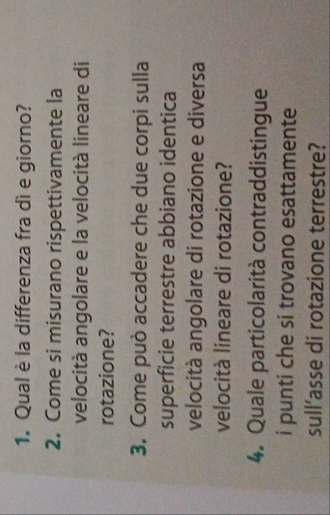 Qual è la differenza fra dì e giorno? 
2. Come si misurano rispettivamente la 
velocità angolare e la velocità lineare di 
rotazione? 
3. Come può accadere che due corpi sulla 
superficie terrestre abbiano identica 
velocità angolare di rotazione e diversa 
velocità lineare di rotazione? 
4. Quale particolarità contraddistingue 
i punti che si trovano esattamente 
sull’asse di rotazione terrestre?