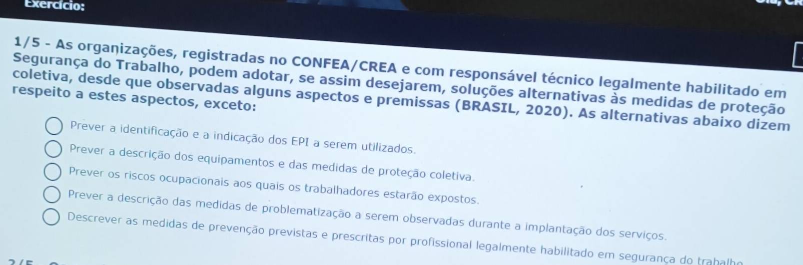 Exercício:
1/5 - As organizações, registradas no CONFEA/CREA e com responsável técnico legalmente habilitado em
Segurança do Trabalho, podem adotar, se assim desejarem, soluções alternativas às medidas de proteção
respeito a estes aspectos, exceto:
coletiva, desde que observadas alguns aspectos e premissas (BRASIL, 2020). As alternativas abaixo dizem
Prever a identificação e a indicação dos EPI a serem utilizados.
Prever a descrição dos equipamentos e das medidas de proteção coletiva.
Prever os riscos ocupacionais aos quais os trabalhadores estarão expostos.
Prever a descrição das medidas de problematização a serem observadas durante a implantação dos serviços.
Descrever as medidas de prevenção previstas e prescritas por profissional legalmente habilitado em segurança do trahalho