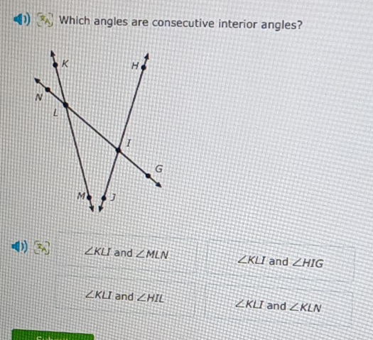 Which angles are consecutive interior angles?
∠ KLI and ∠ MLN ∠ KLI and ∠ HIG
∠ KLI and ∠ HIE ∠ KLI and ∠ KLN