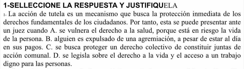 1-SELLECCIONE LA RESPUESTA Y JUSTIFIQUELA
1 La acción de tutela es un mecanismo que busca la protección inmediata de los
derechos fundamentales de los ciudadanos. Por tanto, esta se puede presentar ante
un juez cuando A. se vulnera el derecho a la salud, porque está en riesgo la vida
de la persona. B. alguien es expulsado de una agremiación, a pesar de estar al día
en sus pagos. C. se busca proteger un derecho colectivo de constituir juntas de
acción comunal. D. se legisla sobre el derecho a la vida y el acceso a un trabajo
digno para las personas.