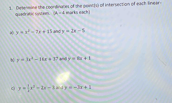 Determine the coordinates of the point(s) of intersection of each linear- 
quadratic system. (A - 4 marks each) 
a) y=x^2-7x+15 and y=2x-5
b) y=3x^2-16x+37 and y=8x+1
c) y= 1/2 x^2-2x-3 and y=-3x+1