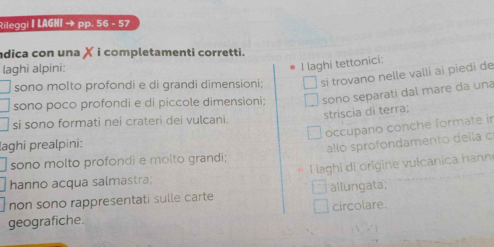 Rileggi | LAGHI pp. 56 - 57
dica con una X i completamenti corretti.
laghi alpini:
I laghi tettonici:
sono molto profondi e di grandi dimensioni;
si trovano nelle valli ai piedi de
sono poco profondi e di piccole dimensioni;
sono separati dal mare da una
striscia di terra;
si sono formati nei crateri dei vulcani.
occupano conche formate in
laghi prealpini:
allo sprofondamento della c
sono molto profondi e molto grandi;
I laghi di origine vulcanica hanne
hanno acqua salmastra;
allungata;
non sono rappresentati sulle carte .
circolare.
geografiche.