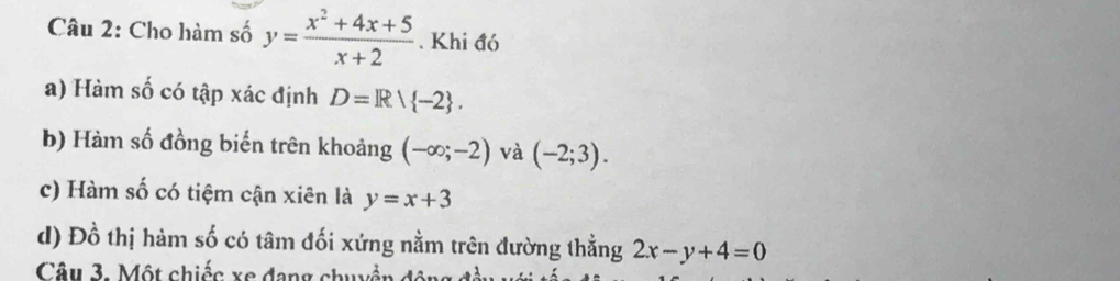 Cho hàm số y= (x^2+4x+5)/x+2 . Khi đó 
a) Hàm số có tập xác định D=Rvee  -2. 
b) Hàm số đồng biến trên khoảng (-∈fty ;-2) và (-2;3). 
c) Hàm số có tiệm cận xiên là y=x+3
d) Đồ thị hàm số có tâm đối xứng nằm trên đường thằng 2x-y+4=0
Câu 3. Một chiếc xe đang chuyền