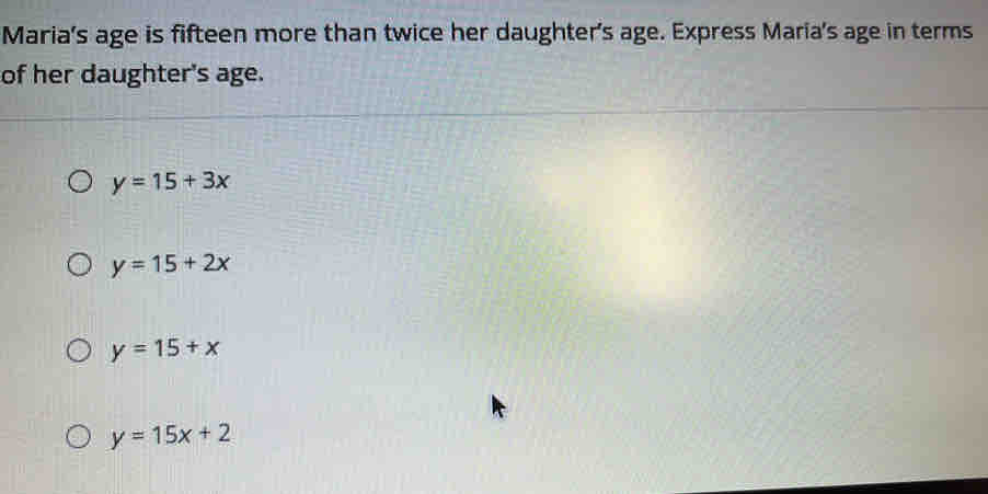 Maria's age is fifteen more than twice her daughter's age. Express Maria's age in terms
of her daughter's age.
y=15+3x
y=15+2x
y=15+x
y=15x+2