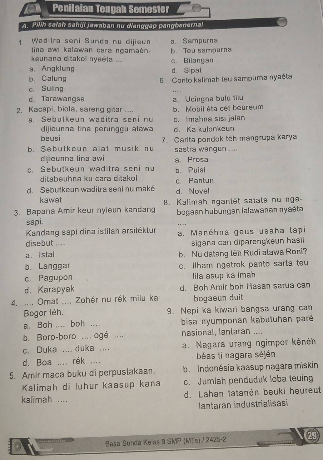 Penilaian Tengah Semester
A. Pilih salah sahiji jawaban nu dianggap pangbenernal
1. Waditra seni Sunda nu dijieun a. Sampurna
tina awi kalawan cara ngamaén- b. Teu sampurna
keunana ditakol nyaéta .... c. Bilangan
a. Angklung d. Sipat
b. Calung 6. Conto kalimah teu sampurna nyaéta
c. Suling
d. Tarawangsa a. Ucingna bulu tilu
2. Kacapi, biola, sareng gitar .... b. Mobil éta cét beureum
a. Sebutkeun waditra seni nu c. Imahna sisi jalan
dijieunna tina perunggu atawa d. Ka kulonkeun
beusi 7. Carita pondok téh mangrupa karya
b. Sebutkeun alat musik nu sastra wangun ....
dijieunna tina awi a. Prosa
c. Sebutkeun waditra seni nu b. Puisi
ditabeuhna ku cara ditakol c. Pantun
d. Sebutkeun waditra seni nu maké d. Novel
kawat
8. Kalimah ngantét satata nu nga-
3. Bapana Amir keur nyieun kandang bogaan hubungan lalawanan nyaéta
sapi.
Kandang sapi dina istilah arsitéktur a. Manéhna geus usaha tapi
disebut .... sigana can diparengkeun hasil
a. Istal b. Nu datang téh Rudi atawa Roni?
b. Langgar
c. Ilham ngetrok panto sarta teu
c. Pagupon lila asup ka imah
d. Karapyak d. Boh Amir boh Hasan sarua can
4. .... Omat .... Zohér nu rék milu ka bogaeun duit
Bogor téh. 9. Nepi ka kiwari bangsa urang can
a. Boh .... boh …._ bisa nyumponan kabutuhan paré
b. Boro-boro .... ogé .... nasional, lantaran
c. Duka _.... duka .... a. Nagara urang ngimpor kénéh
d. Boa rék .... béas ti nagara séjén
5. Amir maca buku di perpustakaan. b. Indonésia kaasup nagara miskin
Kalimah di luhur kaasup kana c. Jumlah penduduk loba teuing
kalimah .... d. Lahan tatanén beuki heureut
lantaran industrialisasi
D Basa Sunda Kelas 9 SMP (MTs) / 2425-2
29