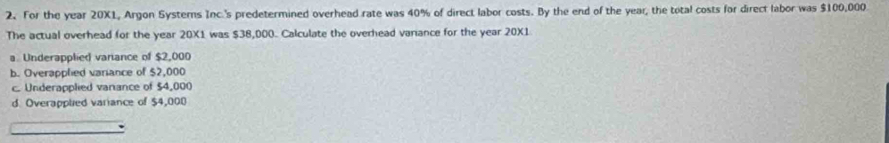 For the year 20X1, Argon Systerns Inc.'s predetermined overhead rate was 40% of direct labor costs. By the end of the year, the total costs for direct labor was $100,000
The actual overhead for the year 20X1 was $38,000. Calculate the overhead variance for the year 20X1
a Underapplied variance of $2,000
b. Overapplied variance of $2,000
c. Underapplied variance of $4,000
d. Overapplied variance of $4,000