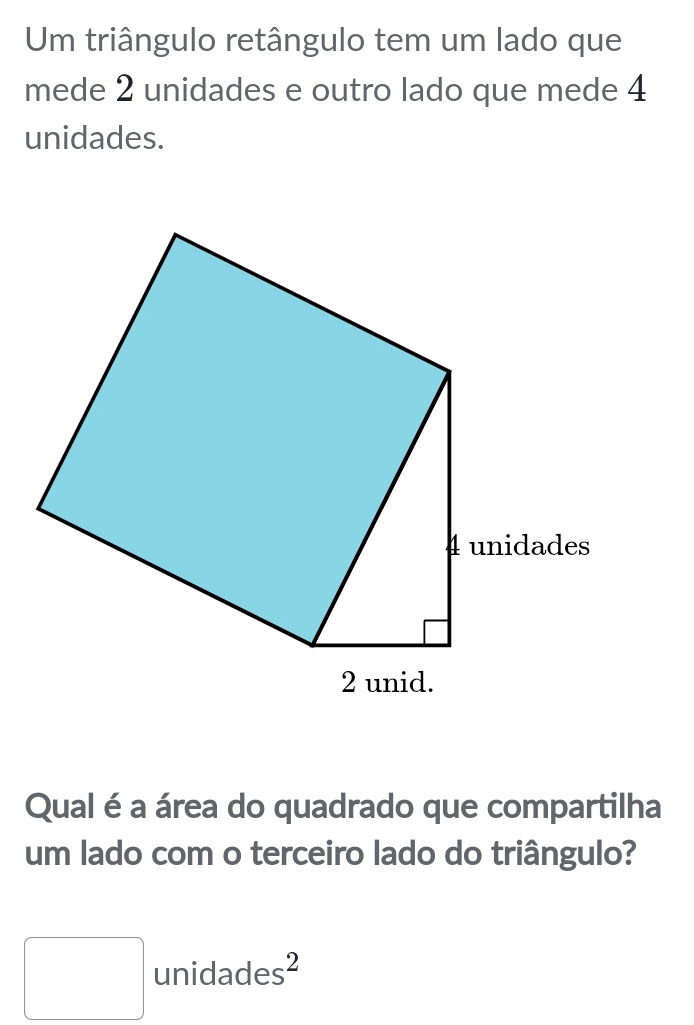 Um triângulo retângulo tem um lado que 
mede 2 unidades e outro lado que mede 4
unidades. 
Qual é a área do quadrado que compartilha 
um lado com o terceiro lado do triângulo? 
□ unidade s^2