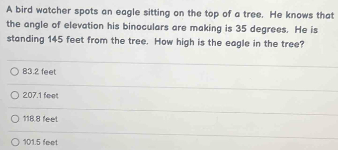 A bird watcher spots an eagle sitting on the top of a tree. He knows that
the angle of elevation his binoculars are making is 35 degrees. He is
standing 145 feet from the tree. How high is the eagle in the tree?
83.2 feet
207.1 feet
118.8 feet
101.5 feet