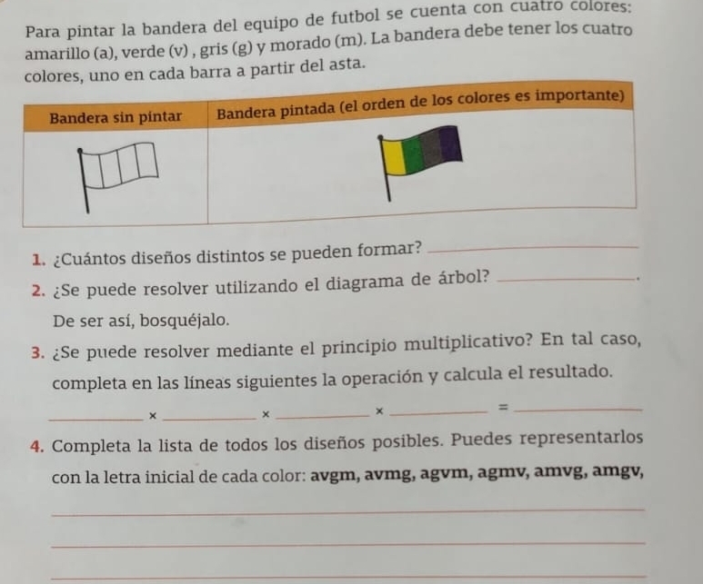 Para pintar la bandera del equipo de futbol se cuenta con cuatro colores: 
amarillo (a), verde (v) , gris (g) y morado (m). La bandera debe tener los cuatro 
barra a partir del asta. 
1. ¿Cuántos diseños distintos se pueden formar?_ 
2. ¿Se puede resolver utilizando el diagrama de árbol?_ 
De ser así, bosquéjalo. 
3. ¿Se puede resolver mediante el principio multiplicativo? En tal caso, 
completa en las líneas siguientes la operación y calcula el resultado. 
__× 
_× 
_× 
_= 
4. Completa la lista de todos los diseños posibles. Puedes representarlos 
con la letra inicial de cada color: avgm, avmg, agvm, agmv, amvg, amgv, 
_ 
_ 
_