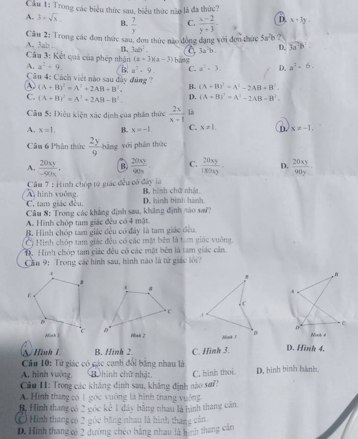 Trong các biểu thức sau, biểu thức nào là đa thức?
A. 3+sqrt(x).
B.  7/y   (x-2)/y+3 .
C.
D. x+3y.
Câu 2: Trong các đơn thức sau, đơn thức nào đồng dạng với đơn thức 5a^2b ?
A. 3ab . B. 3ab^2. a 3a^2b.
D. 3a^2b^2.
Câu 3: Kết quả của phép nhận (a+3)(a-3) bǎng a^2-6.
A. a^2+9. C. a^2-3. D.
B. a^2-9.
Câu 4: Cách viết nào sau đây đúng  ?
A (A+B)^2=A^2+2AB+B^2.
B. (A+B)^2=A^2-2AB+B^2.
C. (A+B)^2=A^2+2AB-B^2. (A+B)^2=A^2-2AB-B^2.
D.
Câu 5: Điệu kiện xác định của phân thức  2x/x+1  là
A. x=1. B. x=-1. C. x!= 1. x!= -1.
D.
Câu 6 Phân thức  2y/9  bằng với phân thức
D.
A.  20xy/-90x .  20xy/90x · C.  20xy/180xy ·  20xy/90y .
B.
Câu 7 : Hình chóp tứ giác đều có đây là
hình vuông, B. hình chữ nhật.
C. tam giác đêu. D. hình bình hành.
Câu 8: Trong các khẳng định sau, khẳng định nào sai?
A. Hình chóp tam giác đều có 4 mặt.
B. Hình chóp tam giác đều có đây là tam giác đều.
() Hình chóp tam giác đều có các mặt bên là tam giác vuông.
D. Hình chóp tam giác đều có các mặt bên là tam giác cân.
Cầu 9: Trong các hình sau, hình não là tứ giác lôi?
 
Hình 4
Hình 1. B. Hình 2. C. Hình 3.
D. Hình 4.
Câu 10: Tử giác có các cạnh đôi băng nhau là
A. hình vuông. B hinh chữ nhật. C. hình thoi. D. hình bình hành.
Câu 11: Trong các khăng định sau, khắng định nào sai?
A. Hình thang có 1 góc vuông là hình thang vuông
B. Hình thang có 2 góc kể 1 đây bằng nhau là hình thang cân.
Ở Hình thang có 2 góc bãng nhau là hình thang cân.
D. Hình thang có 2 đường chéo bằng nhau là hình thang cản