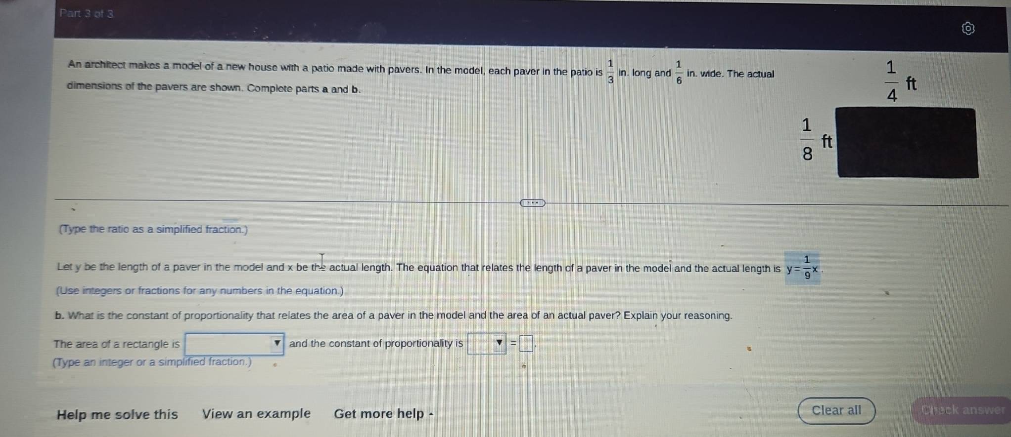 An architect makes a model of a new house with a patio made with pavers. In the model, each paver in the patio is  1/3  in. long and  1/6  in. wide. The actual
dimensions of the pavers are shown. Complete parts a and b.
(Type the ratio as a simplified fraction.)
Let y be the length of a paver in the model and x be the actual length. The equation that relates the length of a paver in the model and the actual length is y= 1/9 x.
(Use integers or fractions for any numbers in the equation.)
b. What is the constant of proportionality that relates the area of a paver in the model and the area of an actual paver? Explain your reasoning
The area of a rectangle is and the constant of proportionality is□ =□
(Type an integer or a simplified fraction.)
Help me solve this View an example Get more help - Clear all
Check answer