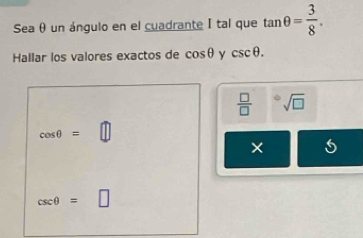 Sea θ un ángulo en el cuadrante I tal que tan θ = 3/8 . 
Hallar los valores exactos de cos θ y csc θ.
 □ /□   a sqrt(□ )
cos θ =
×
csc θ =