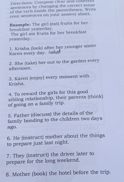 Directions: Compose clear and coherent 
sentences by changing the correct tense 
of the verb inside the parentheses. Write 
your sentences on your answer sheet. 
Example: The girl (eat) fruits for her 
breakfast yesterday. 
The girl ate fruits for her breakfast 
yesterday. 
1. Krisha (look) after her younger sister 
Karen every day. 
2. She (take) her out to the garden every 
afternoon. 
3. Karen (enjoy) every moment with 
Krisha. 
4. To reward the girls for this good 
sibling relationship, their parents (think) 
of going on a family trip. 
5. Father (discuss) the details of the 
family bonding to the children two days
ago. 
6. He (instruct) mother about the things 
to prepare just last night. 
7. They (instruct) the driver later to 
prepare for the long weekend. 
8. Mother (book) the hotel before the trip.