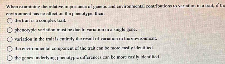 When examining the relative importance of genetic and environmental contributions to variation in a trait, if the
environment has no effect on the phenotype, then:
the trait is a complex trait.
phenotypic variation must be due to variation in a single gene.
variation in the trait is entirely the result of variation in the environment.
the environmental component of the trait can be more easily identified.
the genes underlying phenotypic differences can be more easily identified.