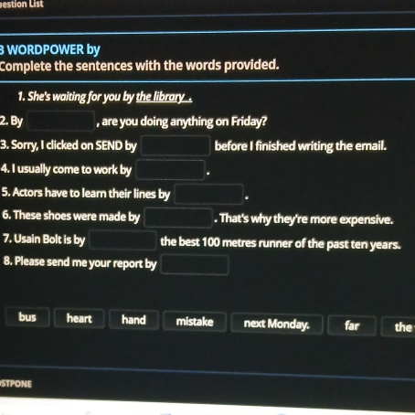 estion List 
3 WORDPOWER by 
Complete the sentences with the words provided. 
1. She's waiting for you by the library . 
2. By , are you doing anything on Friday? 
3. Sorry, I clicked on SEND by before I finished writing the email. 
4. I usually come to work by 
5. Actors have to learn their lines by 
6. These shoes were made by . That's why they're more expensive. 
7. Usain Bolt is by the best 100 metres runner of the past ten years. 
8. Please send me your report by 
bus heart hand mistake next Monday. far the 
ISTPONE