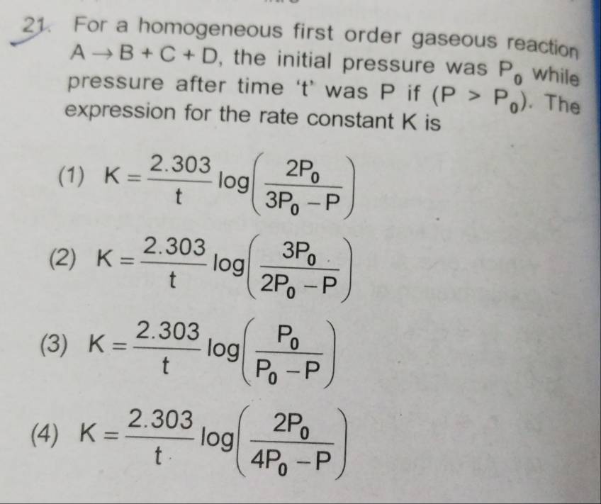 For a homogeneous first order gaseous reaction
Ato B+C+D , the initial pressure was P_0 while
pressure after time ‘ t ’ was P if (P>P_0). The
expression for the rate constant K is
(1) K= (2.303)/t log (frac 2P_03P_0-P)
(2) K= (2.303)/t log (frac 3P_02P_0-P)
(3) K= (2.303)/t log (frac P_0P_0-P)
(4) K= (2.303)/t log (frac 2P_04P_0-P)