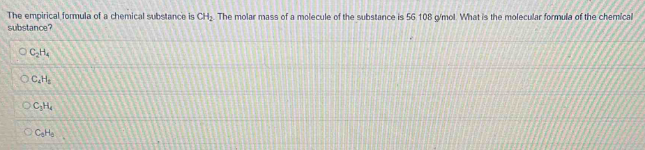 The empirical formula of a chemical substance is CH_2. The molar mass of a molecule of the substance is 56 108 g/mol. What is the molecular formula of the chemical
substance?
C_2H_4
C_4H_8
C_3H_4
C_6H_6