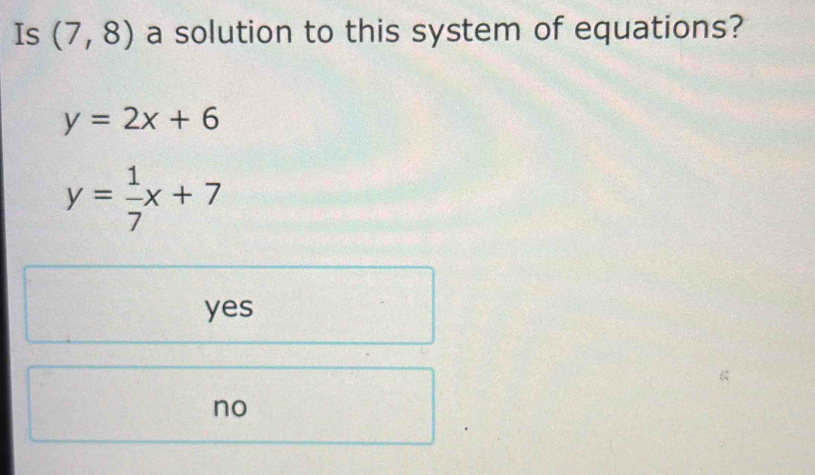 Is (7,8) a solution to this system of equations?
y=2x+6
y= 1/7 x+7
yes
no