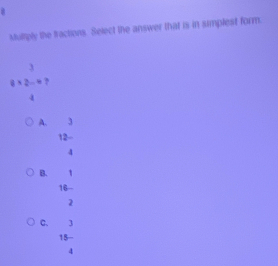 Muliply the fractions. Select the answer that is in simplest form
8* 2=8 ?
A、 3
12 -
B. 1
16
2
C. 3
15
4