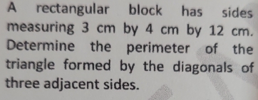 A rectangular block has sides 
measuring 3 cm by 4 cm by 12 cm. 
Determine the perimeter of the 
triangle formed by the diagonals of 
three adjacent sides.