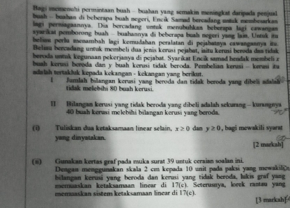 Bagi memenuhi permintaan buah - buahan yang semakin meningkat daripada penjual
buah - buahan di beberapa buah negeri, Encik Samad bercadang untuk membesarkan
lagi perniagaannya. Dia bercadang untuk menubuhkan beberapa lagi cawangan
syarikat pemborong buah - buahannya di beberapa buah negeri yang lain. Untuk ita
beliau perlu menambah lagi kemudahan peralatan di pejabatnya cawangannya itu.
Beliau bercadang untuk membeli dua jenis kerusi pejabat, iaitu kerusi beroda dan tidak
beroda untuk kegunaan pekerjanya di pejabat. Syarikat Encik samad hendak membeli x
buah kerusi beroda dan y buah kerusi tidak beroda. Pembelian kerusi - kerusi itu
adalah tertakluk kepada kekangan - kekangan yang berikut.
I Jumlah bilangan kerusi yang beroda dan tidak beroda yang dibeli adalah
tidak melebihi 80 buah kerusi.
I] Bilangan kerusi yang tidak beroda yang dibeli adalah sekurang - kurangnya
40 buah kerusi melebihi bilangan kerusi yang beroda.
(i) Tuliskan dua ketaksamaan linear selain, x≥ 0 dan y≥ 0 , bagi mewakili syara
yang dinyatakan.
[2 markah]
(ii) Gunakan kertas graf pada muka surat 39 untuk ceraian soalan ini.
Dengan menggunakan skala 2 cm kepada 10 unit pada paksi yang mewakil
bilangan kerusi yang beroda dan kerusi yang tidak beroda, lukis graf yang
memuaskan ketaksamaan linear di 17(c). Seterusnya, lorek rantau yang
memuaskan sistem ketaksamaan linear di 17(c)
[3 markah]