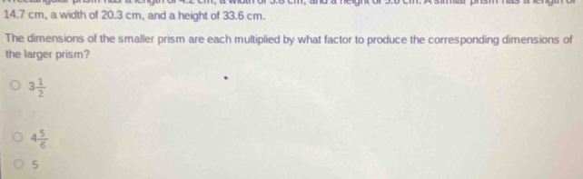 14.7 cm, a width of 20.3 cm, and a height of 33.6 cm.
The dimensions of the smaller prism are each multiplied by what factor to produce the corresponding dimensions of
the larger prism?
3 1/2 
4 5/6 
5