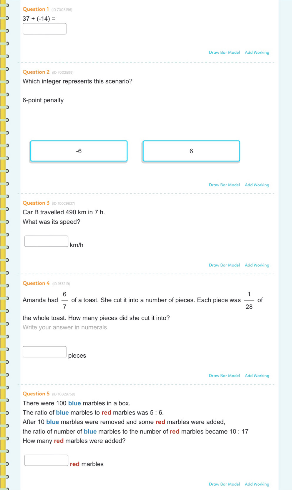 (ID 7003196)
37+(-14)=
Draw Bar Model Add Working
Question 2 (ID 7002599)
Which integer represents this scenario?
6-point penalty
-6
6
Draw Bar Model Add Working
Question 3 (ID 10029837)
Car B travelled 490 km in 7 h.
What was its speed?
□ km/h
Draw Bar Model Add Working
Question 4 (ID 153219)
Amanda had  6/7  of a toast. She cut it into a number of pieces. Each piece was  1/28  of
the whole toast. How many pieces did she cut it into?
Write your answer in numerals
□ pieces
Draw Bar Model Add Working
Question 5 (ID 10029759)
There were 100 blue marbles in a box.
The ratio of blue marbles to red marbles was 5:6. 
After 10 blue marbles were removed and some red marbles were added,
the ratio of number of blue marbles to the number of red marbles became 10:17
How many red marbles were added?
□ red marbles
Draw Bar Model Add Working