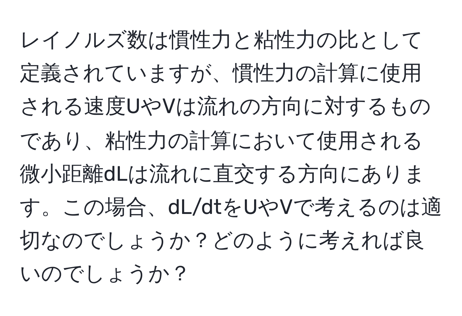 レイノルズ数は慣性力と粘性力の比として定義されていますが、慣性力の計算に使用される速度UやVは流れの方向に対するものであり、粘性力の計算において使用される微小距離dLは流れに直交する方向にあります。この場合、dL/dtをUやVで考えるのは適切なのでしょうか？どのように考えれば良いのでしょうか？