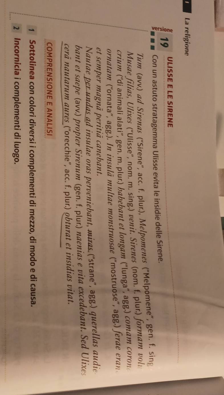 La religione 
19 ULISSE E LE SIRENE 
Con un astuto stratagemma Ulisse evita le insidie delle Sirene. 
Tum (avv.) ad Sirenas (“Sirene”, acc. f. plur.), Melpomenes (“Melpomene”, gen. f. sing 
Musae filias, Ulixes (“Ulisse”, nom. m. sing.) venit. Sirenes (nom. f. plur.) formam volv 
crium (“di animali alati”, gen. m. plur.) habebant et longam (“lunga”, agg.) comam coron 
ornatam (“ornata”, agg.). In insulā multae monstruosae (“mostruose”, agg.) ferae eran 
et semper magnā peritiā canebant. 
Nautae per undas ad insulae oras perveniebant, miras (“strane”, agg.) querellas audie 
bant et saepe (əvv.) propter Sirenum (gen. f. plur.) naenias e vita excedebant. Sed Ulixes 
cerā nautarum aures (“orecchie”, acc. f. plur.) obturat et insidias vitat. 
COMPRENSIONE E ANALISI 
1 Sottolinea con colori diversi i complementi di mezzo, di modo e di causa. 
2 Incornicia i complementi di luogo.