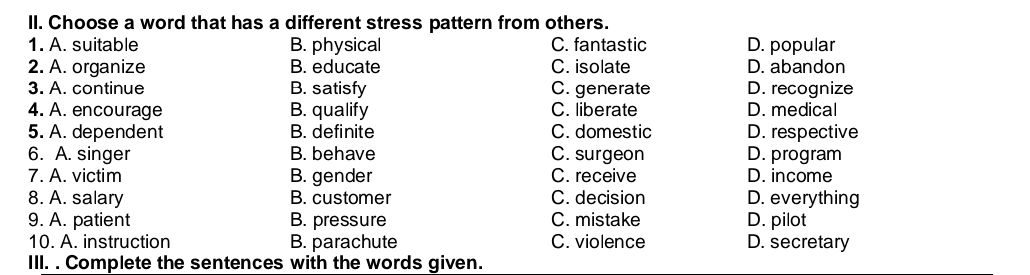 Choose a word that has a different stress pattern from others.
1. A. suitable B. physical C. fantastic D. popular
2. A. organize B. educate C. isolate D. abandon
3. A. continue B. satisfy C. generate D. recognize
4. A. encourage B. qualify C. liberate D. medical
5. A. dependent B. definite C. domestic D. respective
6. A. singer B. behave C. surgeon D. program
7. A. victim B. gender C. receive D. income
8. A. salary B. customer C. decision D. everything
9. A. patient B. pressure C. mistake D. pilot
10. A. instruction B. parachute C. violence D. secretary
III. . Complete the sentences with the words given.