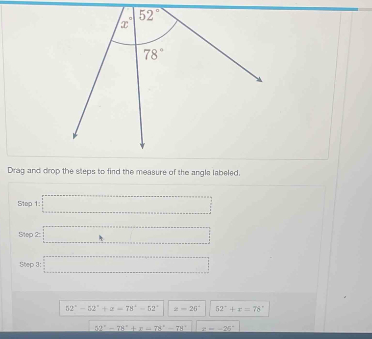 Drag and drop the steps to find the measure of the angle labeled.
Step 1: □ =□
Step 2: □ □
Step 3: □ □
52°-52°+x=78°-52° x=26° 52°+x=78°
52°-78°+x=78°-78° x=-26°