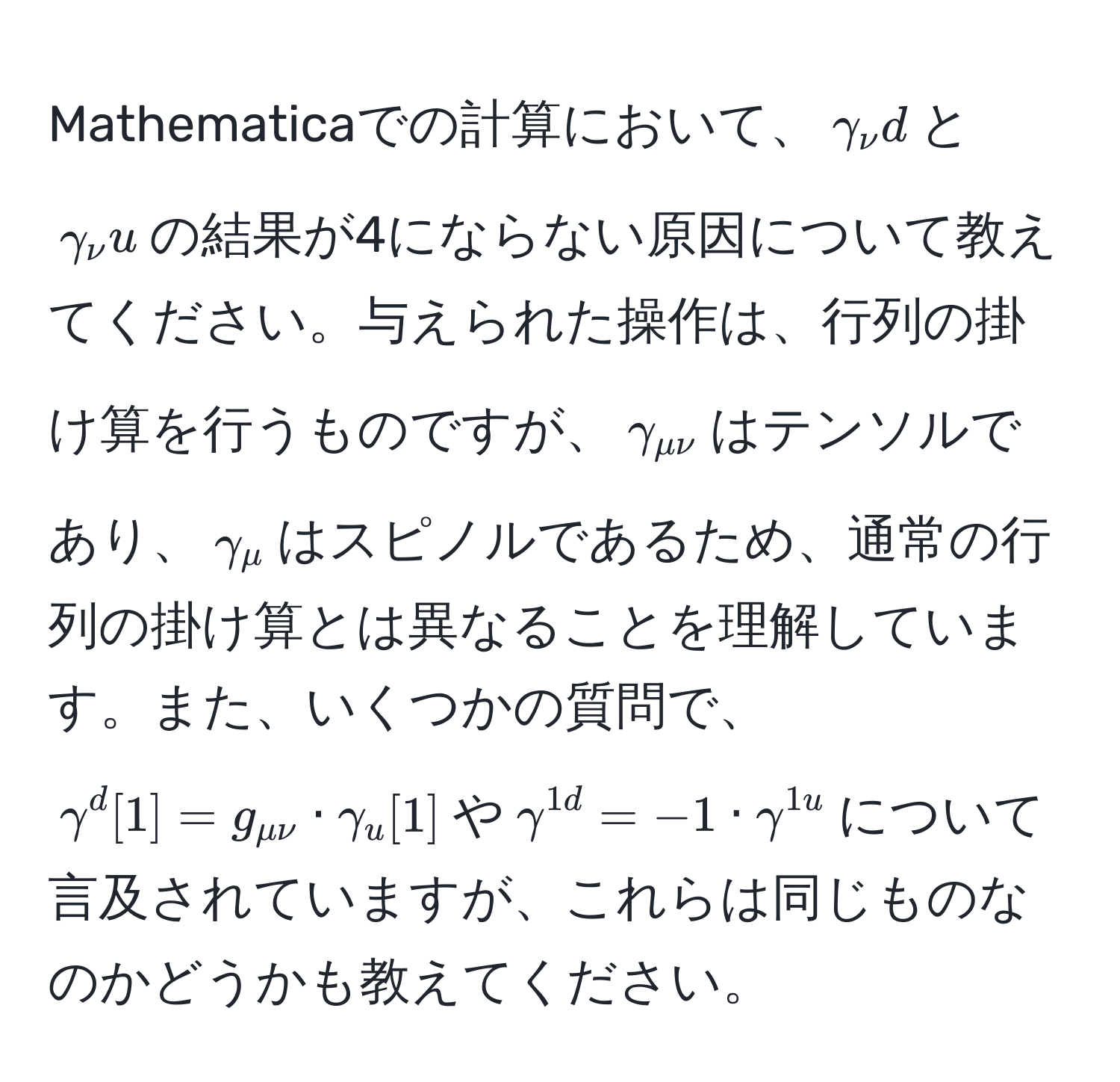 Mathematicaでの計算において、$gamma_nu d$と$gamma_nu u$の結果が4にならない原因について教えてください。与えられた操作は、行列の掛け算を行うものですが、$gamma_munu$はテンソルであり、$gamma_mu$はスピノルであるため、通常の行列の掛け算とは異なることを理解しています。また、いくつかの質問で、$gamma^d[1] = g_munu · gamma_u[1]$や$gamma^(1d) = -1 · gamma^(1u)$について言及されていますが、これらは同じものなのかどうかも教えてください。