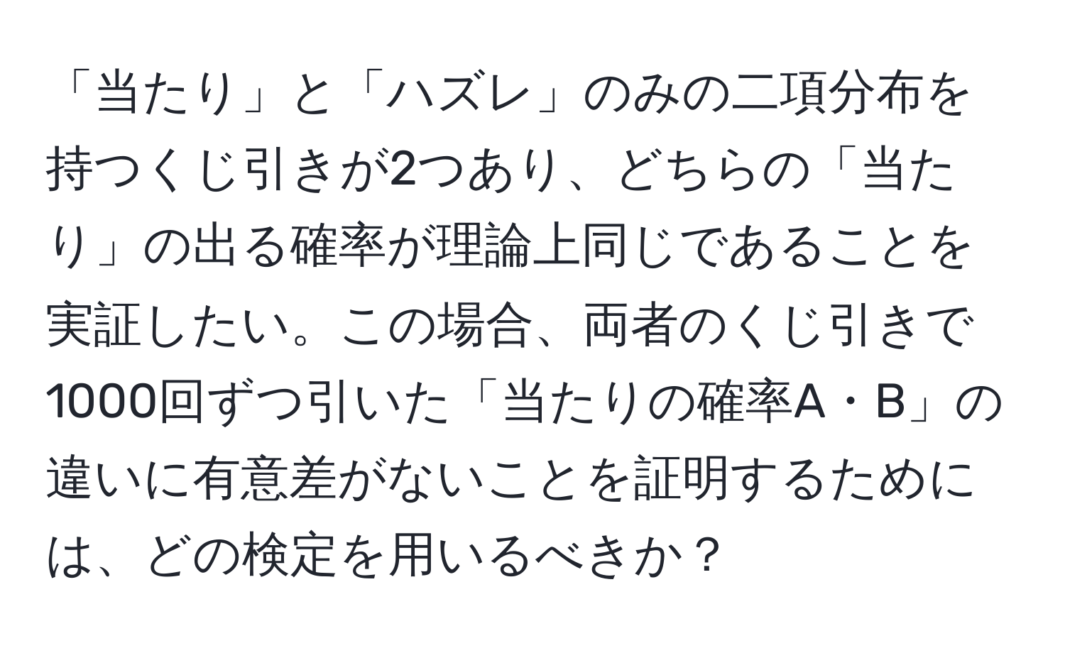 「当たり」と「ハズレ」のみの二項分布を持つくじ引きが2つあり、どちらの「当たり」の出る確率が理論上同じであることを実証したい。この場合、両者のくじ引きで1000回ずつ引いた「当たりの確率A・B」の違いに有意差がないことを証明するためには、どの検定を用いるべきか？