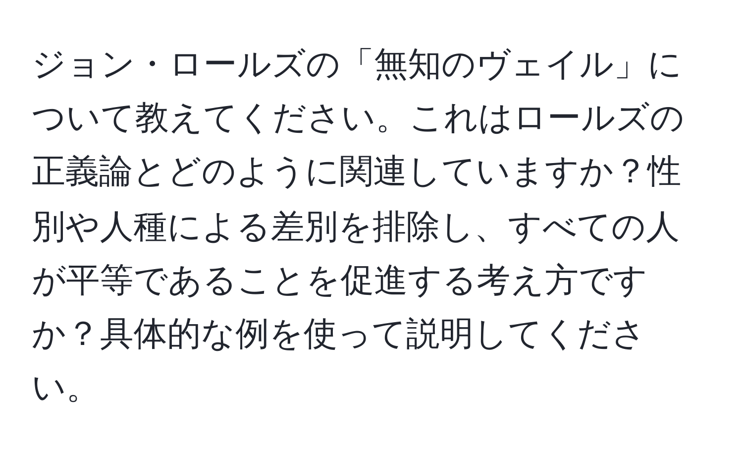 ジョン・ロールズの「無知のヴェイル」について教えてください。これはロールズの正義論とどのように関連していますか？性別や人種による差別を排除し、すべての人が平等であることを促進する考え方ですか？具体的な例を使って説明してください。