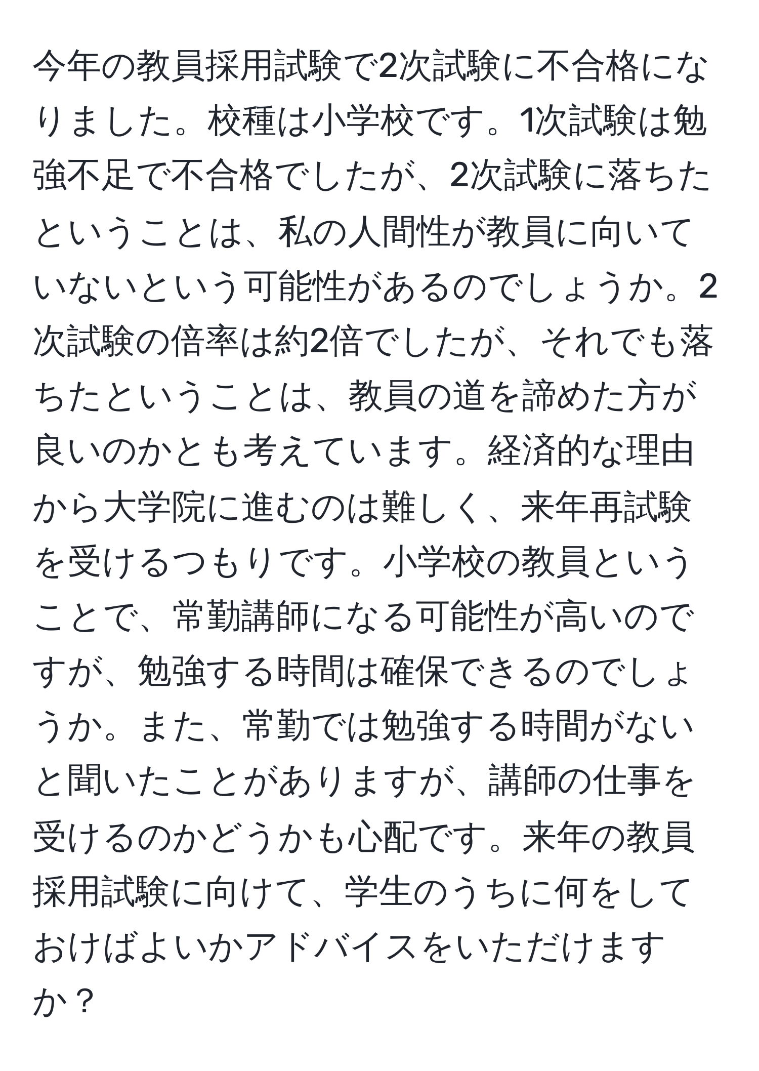 今年の教員採用試験で2次試験に不合格になりました。校種は小学校です。1次試験は勉強不足で不合格でしたが、2次試験に落ちたということは、私の人間性が教員に向いていないという可能性があるのでしょうか。2次試験の倍率は約2倍でしたが、それでも落ちたということは、教員の道を諦めた方が良いのかとも考えています。経済的な理由から大学院に進むのは難しく、来年再試験を受けるつもりです。小学校の教員ということで、常勤講師になる可能性が高いのですが、勉強する時間は確保できるのでしょうか。また、常勤では勉強する時間がないと聞いたことがありますが、講師の仕事を受けるのかどうかも心配です。来年の教員採用試験に向けて、学生のうちに何をしておけばよいかアドバイスをいただけますか？