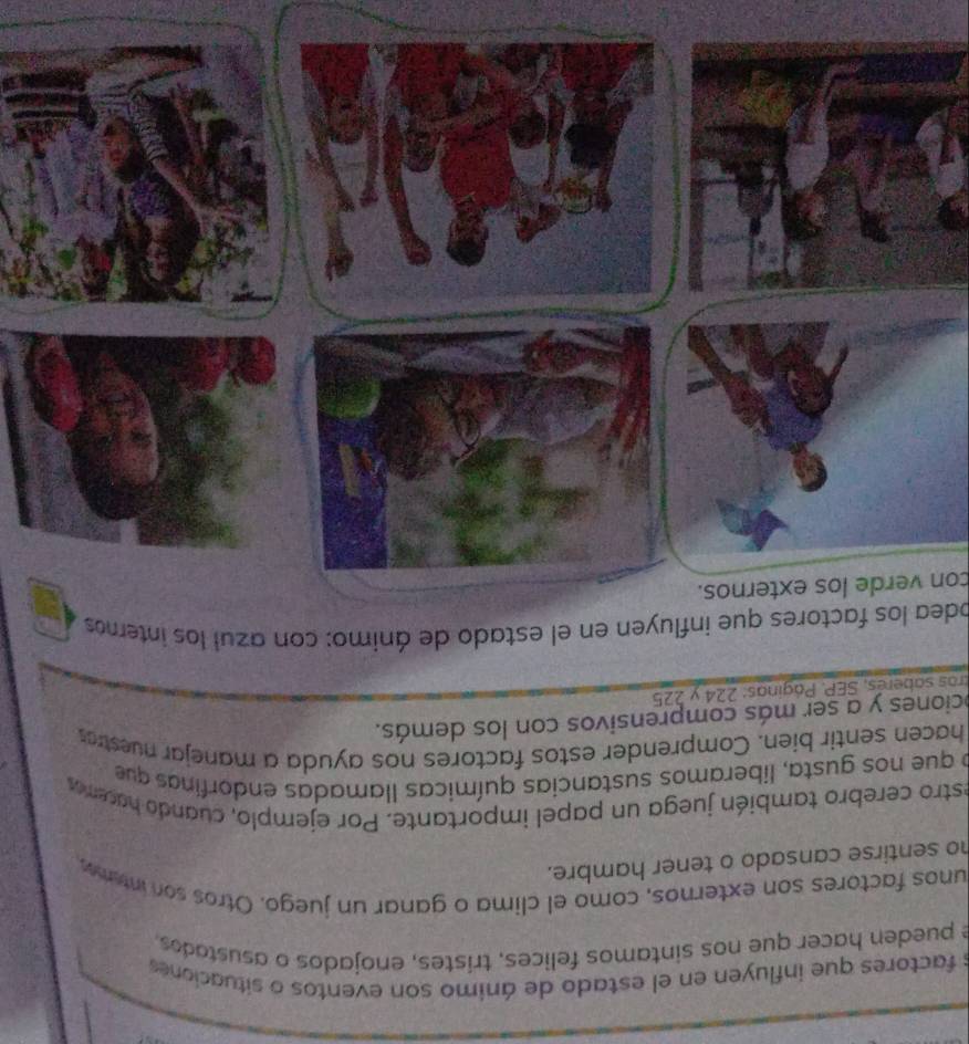 factores que influyen en el estado de ánimo son eventos o situaciones 
e pueden hacer que nos sintamos felices, trístes, enojados o asustados, 
unos factores son externos, como el clima o ganar un juego. Otros son intemes 
ho sentirse cansado o tener hambre. 
estro cerebro también juega un papel importante. Por ejemplo, cuando hacemos 
o que nos gusta, liberamos sustancias químicas llamadas endorfinas que 
hacen sentir bien. Comprender estos factores nos ayuda a manejar nuestras 
ociones y a ser más comprensivos con los demás. 
tras saberés, SEP. Páginas: 224 y 225
odea los factores que influyen en el estado de ánimo: con azul los internos 
con verde los externos.