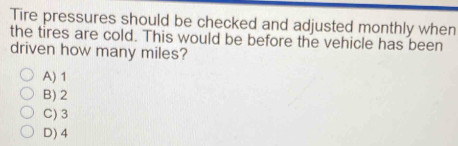 Tire pressures should be checked and adjusted monthly when
the tires are cold. This would be before the vehicle has been
driven how many miles?
A) 1
B) 2
C) 3
D) 4