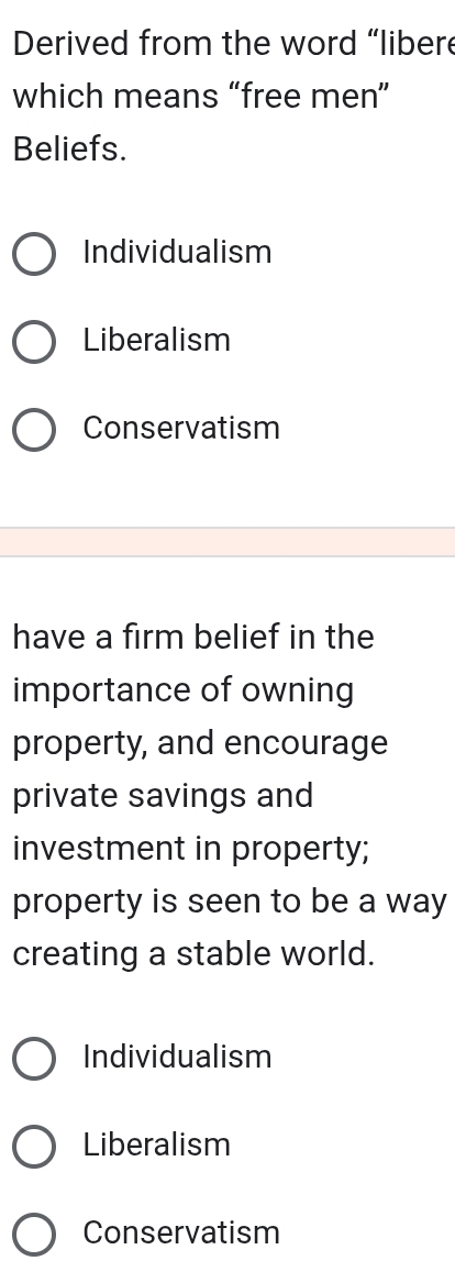 Derived from the word “libere
which means “free men”
Beliefs.
Individualism
Liberalism
Conservatism
have a firm belief in the
importance of owning
property, and encourage
private savings and
investment in property;
property is seen to be a way
creating a stable world.
Individualism
Liberalism
Conservatism