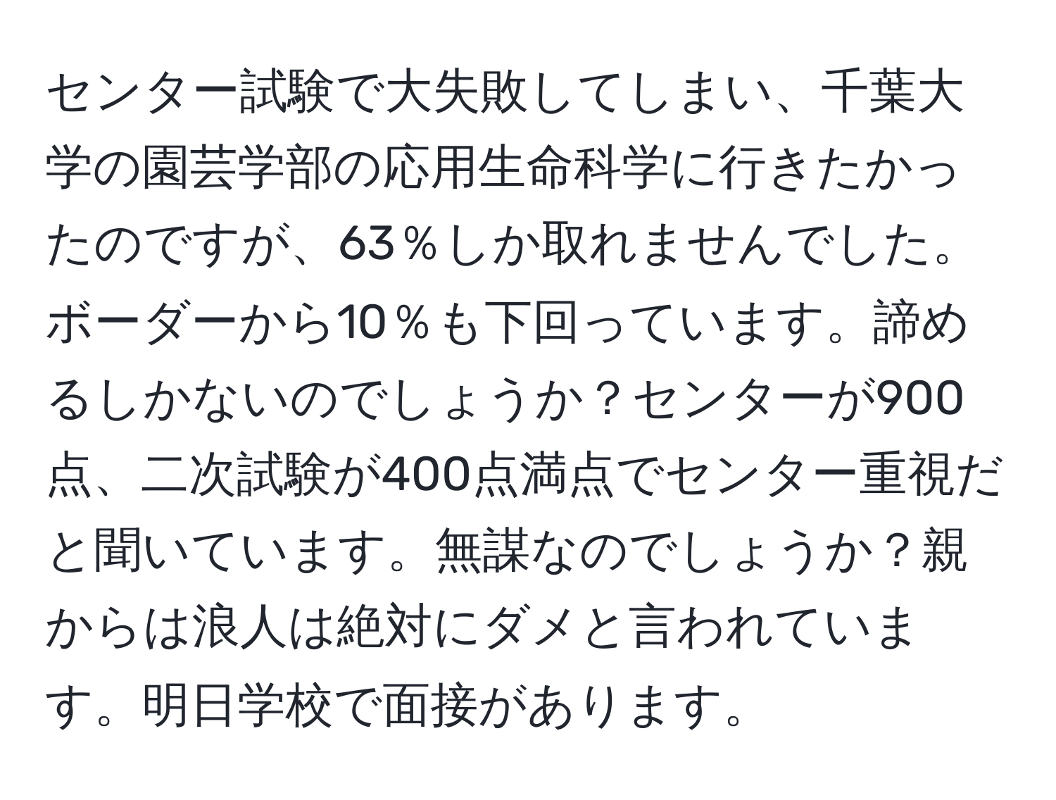 センター試験で大失敗してしまい、千葉大学の園芸学部の応用生命科学に行きたかったのですが、63％しか取れませんでした。ボーダーから10％も下回っています。諦めるしかないのでしょうか？センターが900点、二次試験が400点満点でセンター重視だと聞いています。無謀なのでしょうか？親からは浪人は絶対にダメと言われています。明日学校で面接があります。