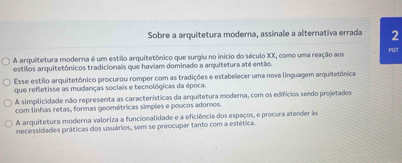 Sobre a arquitetura moderna, assinale a alternativa errada 2
A arquitetura moderna é um estilo arquitetônico que surgiu no início do século XX, como uma reação aos PGT
estilos arquitetônicos tradicionais que haviam dominado a arquitetura até então.
Esse estilo arquitetônico procurou romper com as tradições e estabelecer uma nova linguagem arquitetônica
que refletisse as mudanças sociais e tecnológicas da época.
A simplicidade não representa as características da arquitetura moderna, com os edifícios sendo projetados
com linhas retas, formas geométricas simples e poucos adornos.
A arquitetura moderna valoriza a funcionalidade e a eficiência dos espaços, e procura atender às
necessidades práticas dos usuários, sem se preocupar tanto com a estética.