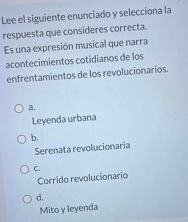 Lee el siguiente enunciado y selecciona la
respuesta que consideres correcta.
Es una expresión musical que narra
acontecimientos cotidianos de los
enfrentamientos de los revolucionarios.
a.
Leyenda urbana
b.
Serenata revolucionaria
C.
Corrido revolucionario
d.
Mito y leyenda