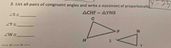 List all pairs of congruent angles and write a statement of proportionalit
∠ Sequiv _
△ CHFsim △ YWS
∠ Y≌ _
∠ Wequiv _ 
_ 
__=