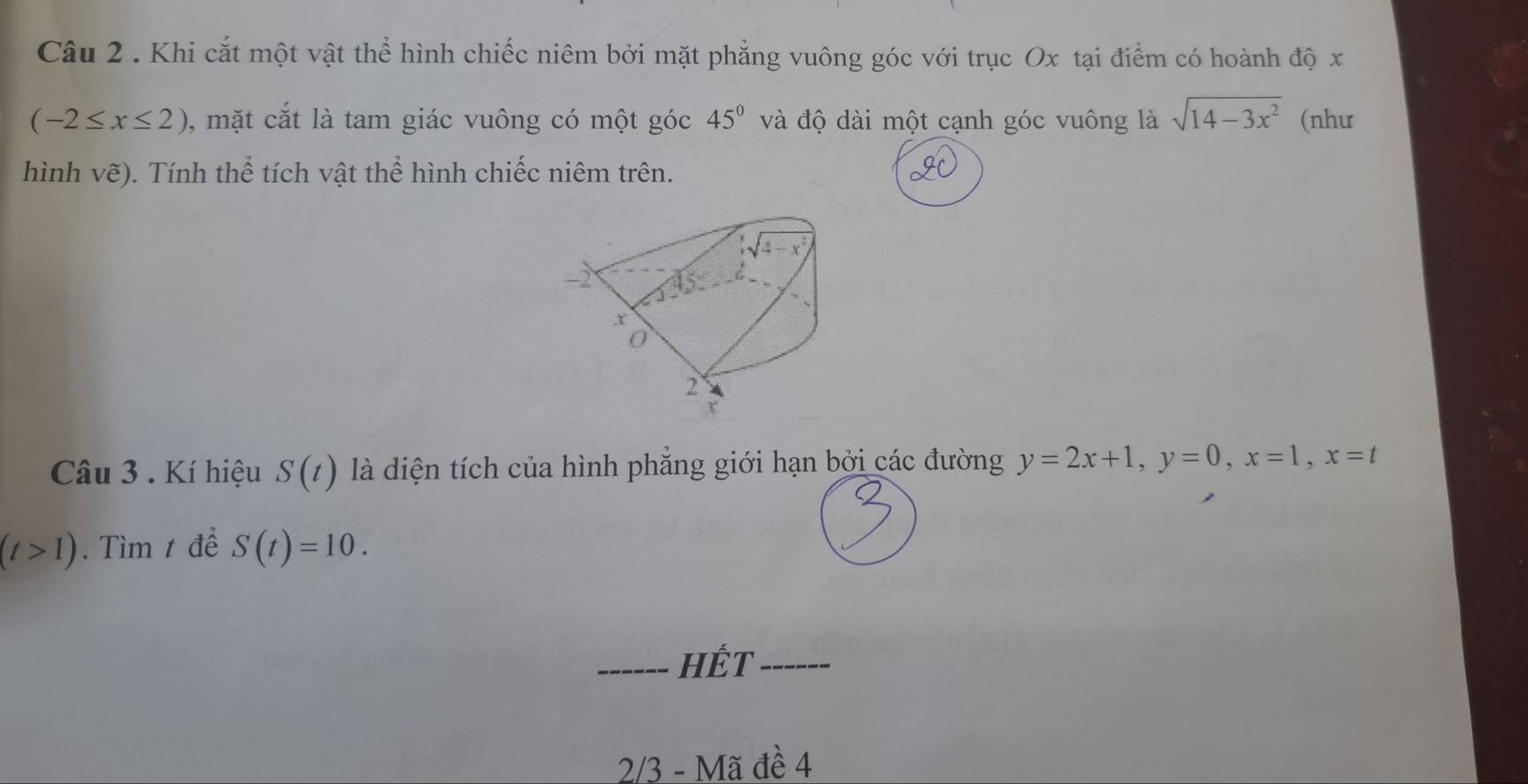 Khi cắt một vật thể hình chiếc niêm bởi mặt phẳng vuông góc với trục Ox tại điểm có hoành độ x
(-2≤ x≤ 2) , mặt cắt là tam giác vuông có một góc 45° và độ dài một cạnh góc vuông là sqrt(14-3x^2) (như
hình vẽ). Tính thể tích vật thể hình chiếc niêm trên.
Câu 3 . Kí hiệu S(t) là diện tích của hình phẳng giới hạn bởi các đường y=2x+1,y=0,x=1,x=t
(t>1). Tìm t để S(t)=10.
_HÊT_
2/3 - Mã đề 4