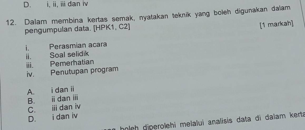 D. i, ii, ii dan iv
12. Dalam membina kertas semak, nyatakan teknik yang boleh digunakan dalam
pengumpulan data. [HPK1, C2]
[1 markah]
i. Perasmian acara
ⅱ. Soal selidik
ⅲi. Pemerhatian
iv. Penutupan program
A. i dan ii
B. i dan ⅲi
C. € i dan iv
D. € i dan iv
holeh diperolehi melalui analisis data di dalam kerta