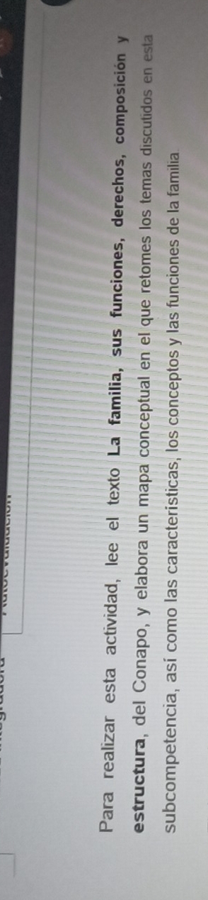 Para realizar esta actividad, lee el texto La familia, sus funciones, derechos, composición y 
estructura, del Conapo, y elabora un mapa conceptual en el que retomes los temas discutidos en esta 
subcompetencia, así como las características, los conceptos y las funciones de la familia.