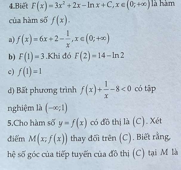 Biết F(x)=3x^2+2x-ln x+C, x∈ (0;+∈fty ) là hàm
của hàm số f(x).
a) f(x)=6x+2- 1/x , x∈ (0;+∈fty )
b) F(1)=3.Khi đó F(2)=14-ln 2
c) f(1)=1
d) Bất phương trình f(x)+ 1/x -8<0</tex> có tập
nghiệm là (-∈fty ;1)
5.Cho hàm số y=f(x) có đồ thị là (C). Xét
điểm M(x;f(x)) thay đổi trên (C). Biết rằng,
hệ số góc của tiếp tuyến của đồ thị (C) tại M là